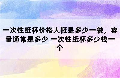 一次性纸杯价格大概是多少一袋，容量通常是多少 一次性纸杯多少钱一个